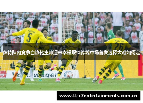 多特队内竞争白热化主帅迎来幸福烦恼锋线中场首发选择太难如何定 多特队内竞争白热化主帅迎来幸福烦恼锋线中场首发选择太难如何定