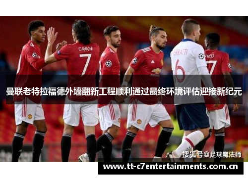 曼联老特拉福德外墙翻新工程顺利通过最终环境评估迎接新纪元